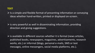 TEXT
 Is a simple and flexible format of presenting information or conveying
ideas whether hand-written, printed or displayed on-screen.
 is very powerful as well in disseminating information, providing
direction and giving suggestions.
 is available in different sources whether it is formal (news articles,
published books, newspapers, magazines, advertisements, research
works, etc.) or informal (blogs, personal e-mails, SMS or text
messages, online messengers, social media platforms, etc.).
 