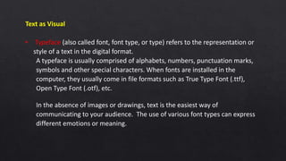 Text as Visual
• Typeface (also called font, font type, or type) refers to the representation or
style of a text in the digital format.
A typeface is usually comprised of alphabets, numbers, punctuation marks,
symbols and other special characters. When fonts are installed in the
computer, they usually come in file formats such as True Type Font (.ttf),
Open Type Font (.otf), etc.
In the absence of images or drawings, text is the easiest way of
communicating to your audience. The use of various font types can express
different emotions or meaning.
 