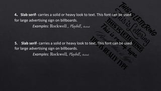 4. Slab serif- carries a solid or heavy look to text. This font can be used
for large advertising sign on billboards.
Examples: Rockwell , Playbill , Blackoak
5. Slab serif- carries a solid or heavy look to text. This font can be used
for large advertising sign on billboards.
Examples: Rockwell, Playbill , Blackoak
 