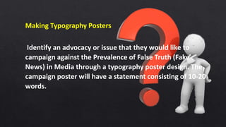 Making Typography Posters
Identify an advocacy or issue that they would like to
campaign against the Prevalence of False Truth (Fake
News) in Media through a typography poster design. The
campaign poster will have a statement consisting of 10-20
words.
 