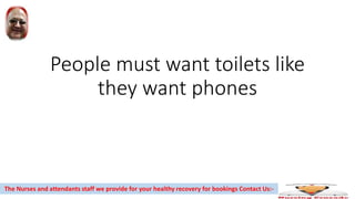 People must want toilets like
they want phones
The Nurses and attendants staff we provide for your healthy recovery for bookings Contact Us:-
 