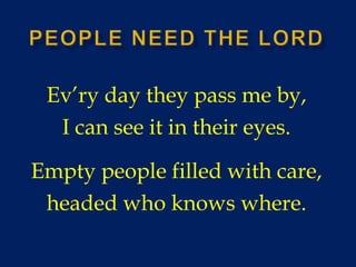 People Need the lord Ev’ry day they pass me by, I can see it in their eyes. Empty people filled with care, headed who knows where. 