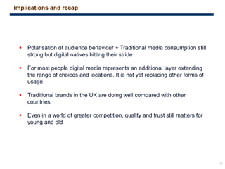 28
 Polarisation of audience behaviour + Traditional media consumption still
strong but digital natives hitting their stride
 For most people digital media represents an additional layer extending
the range of choices and locations. It is not yet replacing other forms of
usage
 Traditional brands in the UK are doing well compared with other
countries
 Even in a world of greater competition, quality and trust still matters for
young and old
Implications and recap
 