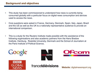 3
• This study has been commissioned to understand how news is currently being
consumed globally with a particular focus on digital news consumption and devices
used to access the news.
• Core questions were asked in France, Germany, Denmark, Spain, Italy, Japan, Brazil
and the US as well as the UK to a nationally representative audience to provide an
international comparison.
• This is a study for the Reuters Institute made possible with the assistance of the
following organisations and also academic partners from the Hans Bredow
Institute, Hamburg, Roskilde University, Denmark and the School of Journalism at
the Paris Institute of Political Science,
Background and objectives
Website: digitalnewsreport.org
 