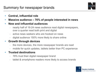  Central, influential role
 Massive audience – 76% of people interested in news
 New and influential audiences
- nearly half of 16-24 news audience read digital newspapers,
over a quarter read both print and digital
- active news seekers who are hooked on news
- digital audience 150% more likely to share online
 Growth through devices
- the more devices, the more newspaper brands are read
- mobile for quick updates, tablets better than PC experience
 Trusted destinations
- 78% trust their digital newspaper brand
- tablet & smartphone readers more likely to access brands
Summary for newspaper brands
 