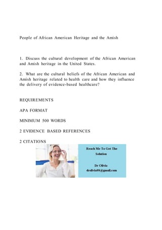 People of African American Heritage and the Amish
1. Discuss the cultural development of the African American
and Amish heritage in the United States.
2. What are the cultural beliefs of the African American and
Amish heritage related to health care and how they influence
the delivery of evidence-based healthcare?
REQUIREMENTS
APA FORMAT
MINIMUM 500 WORDS
2 EVIDENCE BASED REFERENCES
2 CITATIONS
 