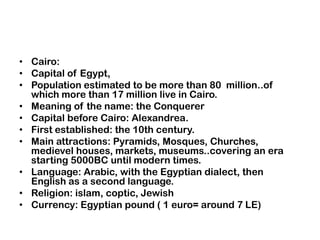 Cairo:Capital of Egypt,Populationestimated to be more than 80  million..of which more than 17 million live in Cairo.Meaning of the name: the ConquererCapitalbefore Cairo: Alexandrea.First established: the 10th century.Mainattractions: Pyramids, Mosques, Churches, medievelhouses, markets, museums..covering an era starting 5000BC until modern times.Language: Arabic, with the Egyptian dialect, thenEnglish as a secondlanguage.Religion: islam, coptic, JewishCurrency: Egyptianpound ( 1 euro= around 7 LE)
