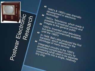 Postwar Electronic Research1940’s & 1950’s saw dramatic development in electronic technology1940’s- Televisions, which made it possible to broadcast sounds and images to the general public 1950’s- Invented color televisions, but weren’t commercially available until the 1960’sIn 1948, Bell Labs produced the first transistor, which allowed for the shrinkage of many devicesIntegrated circuitry in the 1950’s promoted complicated circuitry by combining what used to be separate components into a single, relatively tiny chip.