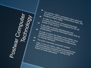 Postwar Computer TechnologyUp until the 1950’s, computers were used only to perform complicated mathematical tasks, like breaking military codes.In 1950, the UNIVAC (Universal Automatic Computer) was born and designed for the US bureau of the cencusIt was able to handle alphabetically and numerically organized information better than its predecessorsIn order to inform the Public of the UNIAC, they decided to have it predict the outcome of the upcoming elevtion (Eisenhower vs Stevenson) on national television.The public now knew computers existed.Later, in the mid 1950’s, IBM introduced the first data processing computers that it successfully sold to businesses in the US, making it the leader for years afterwards.