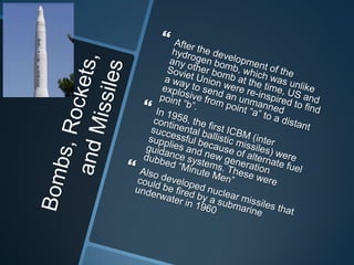 Bombs, Rockets, and MissilesAfter the development of the hydrogen bomb, which was unlike any other bomb at the time, US and Soviet Union were re-inspired to find a way to send an unmanned explosive from point “a” to a distant point “b”.In 1958, the first ICBM (inter continental ballistic missiles) were successful because of alternate fuel supplies and new generation guidance systems. These were dubbed “Minute Men”Also developed nuclear missiles that could be fired by a submarine underwater in 1960