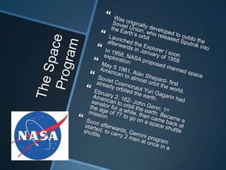 The Space ProgramWas originally developed to outdo the Soviet Union, who released Sputnik into the Earth’s orbit Launched the Explorer I soon afterwards in January of 1958In 1958, NASA proposed manned space explorationMay 5 1961, Alan Shepard- first American to almost orbit the world.Soviet Cosmonaut Yuri Gagarin had already orbited the earth.Ebruary 2, 162- John Genn: 1st American to orbit the earth. Became a senator for a while, then came back at the age of 77 to go on a space shuttle mission.Soon afterwards, Gemini program started, to carry 2 men at once in a shuttle.