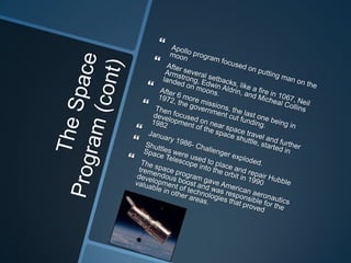 The Space Program (cont)Apollo program focused on putting man on the moonAfter several setbacks, like a fire in 1067, Neil Armstrong, Edwin Aldrin, and Micheal Collins landed on moons.After 6 more missions, the last one being in 1972, the government cut funding.Then focused on near space travel and further development of the space shuttle, started in 1982January 1986- Challenger exploded.Shuttles were used to place and repair Hubble Space Telescope into the orbit in 1990 The space program gave American aeronautics tremendous boost and was responsible for the development of technologies that proved valuable in other areas.