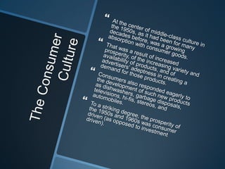 The Consumer CultureAt the center of middle-class culture in the 1950s, as it had been for many decades before, was a growing absorption with consumer goods. That was a result of increased prosperity, of the increasing variety and availability of products, and of advertisers’ adeptness in creating a demand for those products.Consumers also responded eagerly to the development of such new products as dishwashers, garbage disposals, televisions, hi-fis, stereos, and automobiles. To a striking degree, the prosperity of the 1950s and 1960s was consumer driven (as opposed to investment driven).
