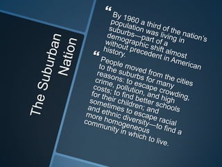 The Suburban NationBy 1960 a third of the nation’s population was living in suburbs—part of a demographic shift almost without precedent in American history.People moved from the cities to the suburbs for many reasons: to escape crowding, crime, pollution, and high costs; to find better schools for their children; and sometimes to escape racial and ethnic diversity—to find a more homogeneous community in which to live.