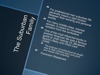 The Suburban FamilyFor professional men suburban life generally meant a rigid division between their working and personal worlds.For many middle-class, married women, it meant an increased isolation from the workplace. One of the most influential books in postwar American life was a famous guide to child rearing: Dr. Benjamin Spock’s Baby and Child Care. (1946).The purpose of motherhood he taught, was to help children learn and grow and realize their potential. Feminism Weakened. 