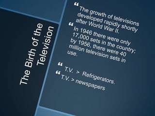 The Birth of the Television The growth of televisions developed rapidly shortly after World War II.In 1946 there were only 17,000 sets in the country; by 1956, there were 40 million television sets in use.  T.V.  >  Refrigerators. T.V. > newspapers