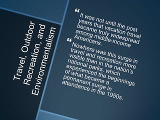 Travel, Outdoor Recreation, and Environmentalism It was not until the post years that vacation travel became truly widespread among middle-income Americans. Nowhere was this surge in travel and recreation more visible than in the nation’s national parks, which experienced the beginnings of what became a permanent surge in attendance in the 1950s. 