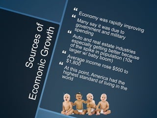 Sources of Ecomonic GrowthEconomy was rapidly improvingMany say it was due to government and military spendingAuto and real estate industries especially getting better because of the spike in population (10x larger w/ baby boom)Average income rose $500 to $1,800At this point, America had the highest standard of living in the world