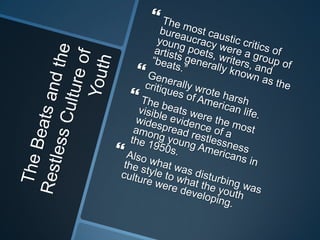 The Beats and the Restless Culture of YouthThe most caustic critics of bureaucracy were a group of young poets, writers, and artists generally known as the “beats.”Generally wrote harsh critiques of American life. The beats were the most visible evidence of a widespread restlessness among young Americans in the 1950s. Also what was disturbing was the style to what the youth culture were developing. 