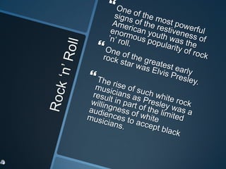 Rock ‘n’ RollOne of the most powerful signs of the restiveness of American youth was the enormous popularity of rock ’n’ roll. One of the greatest early rock star was Elvis Presley. The rise of such white rock musicians as Presley was a result in part of the limited willingness of white audiences to accept black musicians. 
