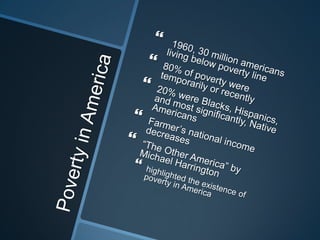 Poverty in America 1960, 30 million americans living below poverty line80% of poverty were temporarily or recently20% were Blacks, Hispanics, and most significantly, Native AmericansFarmer’s national income decreases“The Other America” by Michael Harringtonhighlighted the existence of poverty in America