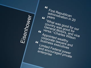 EisenhowerFirst Republican administration in 20 years“What was good for our country was good for General Motors, and vice versa.”-Charles WilsonAppointed wealthy corporate lawyers and business executivesLimited Federal power and encouraged private enterprise