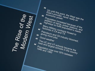The Rise of the Modern WestUp until this point, the West was the East’s provider, never really an economic power.Population increased because of the addition of dams, power stations, and highways to fulfill population’s needs.Many Military contracts flowed to factories in CA and TXPetroleum and Oil industry bloomed, giving more jobsGood weatherThe UC and UT schools became the best and largest schools in the countryPopulation rose over 50% between 1940 and 1960