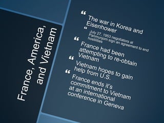 France, America, and VietnamThe war in Korea and EisenhowerJuly 27, 1953 negotiators at Panmunjom sign an agreement to end hostilitiesFrance had been attempting to re-obtain VietnamVietnam hopes to gain help from U.S.France ends it’s commitment to Vietnam at an international conference in Geneva