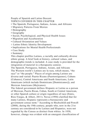 People of Spanish and Latino Descent
TOPICS COVERED IN THIS CHAPTER
• The Spanish, Portuguese, Indians, Asians, and Africans
• Migratory Patterns From Mexico
• Demography
• Geography
• Social, Psychological, and Physical Health Issues
• Migration and Acculturation
• Cultural Orientation and Values
○ Latino Ethnic Identity Development
• Implications for Mental Health Professionals
• Case Study
• Summary
This chapter profiles Latinos, a racially and culturally diverse
ethnic group. A brief look at history, cultural values, and
demographic trends is included. A case study is provided for the
integration of material in a therapeutic context.
The Spanish, Portuguese, Indians, Asians, and Africans
The Western world’s Latinos are la raza, which means, “the
race” or “the people.” Places of origin among Latinos are
diverse and varied: Puerto Ricans (Puertorriquenos), Cubans
(Cubanos), Central Americans and South Americans, Latin
Americans (which include Dominicans [Dominicanos]), and
Mexican Americans (Mejicanos).
The federal government defines Hispanic or Latino as a person
of Mexican, Puerto Rican, Cuban, South or Central American,
or other Spanish culture or origin regardless of race (Ennis,
Rios-Vargas, & Albert, 2011). Novas (1994) clarified that for
many Latinos, Hispanic represents a bureaucratic and
government census term.” According to Hochschild and Powell
(2008), during the 19th century, people who, now in the 21st
century are considered to be Latinos and Hispanics, were not
regarded by the Census as distinct from whites. In 1930,
however, change was evident with an emergent classification of
 