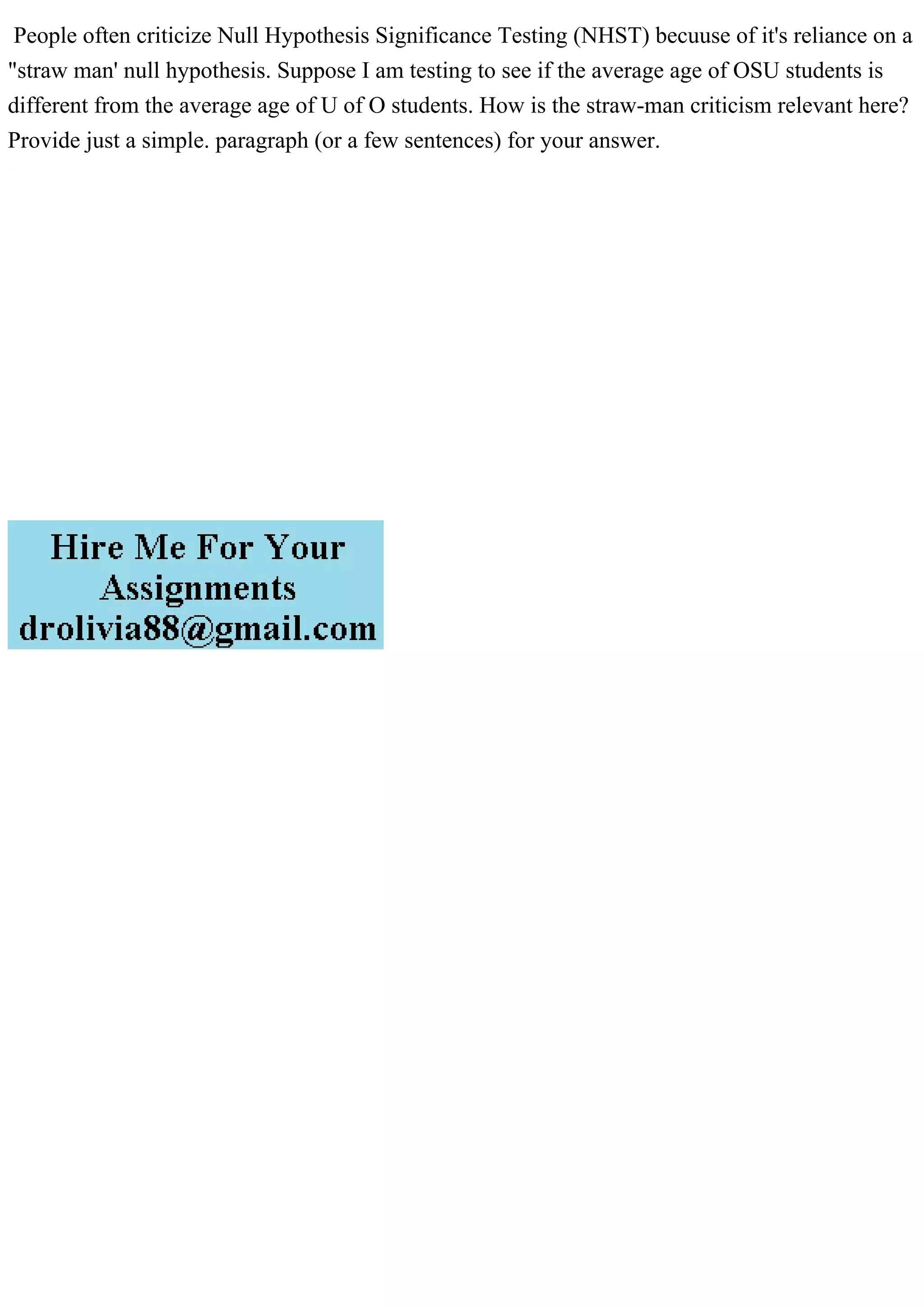 People often criticize Null Hypothesis Significance Testing (NHST) becuuse of it's reliance on a
"straw man' null hypothesis. Suppose I am testing to see if the average age of OSU students is
different from the average age of U of O students. How is the straw-man criticism relevant here?
Provide just a simple. paragraph (or a few sentences) for your answer.