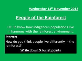 Wednesday 13th November 2012

       People of the Rainforest
 LO: To know how indigenous populations live
 in harmony with the rainforest environment.
Starter:
How do you think people live differently in the
rainforest?
          Write down 5 bullet points
 
