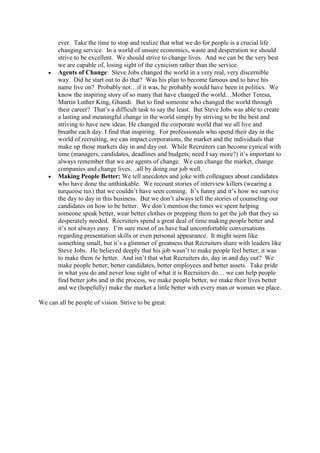 ever. Take the time to stop and realize that what we do for people is a crucial life
       changing service. In a world of unsure economics, waste and desperation we should
       strive to be excellent. We should strive to change lives. And we can be the very best
       we are capable of, losing sight of the cynicism rather than the service.
       Agents of Change: Steve Jobs changed the world in a very real, very discernible
       way. Did he start out to do that? Was his plan to become famous and to have his
       name live on? Probably not…if it was, he probably would have been in politics. We
       know the inspiring story of so many that have changed the world…Mother Teresa,
       Martin Luther King, Ghandi. But to find someone who changed the world through
       their career? That’s a difficult task to say the least. But Steve Jobs was able to create
       a lasting and meaningful change in the world simply by striving to be the best and
       striving to have new ideas. He changed the corporate world that we all live and
       breathe each day. I find that inspiring. For professionals who spend their day in the
       world of recruiting, we can impact corporations, the market and the individuals that
       make up those markets day in and day out. While Recruiters can become cynical with
       time (managers, candidates, deadlines and budgets; need I say more?) it’s important to
       always remember that we are agents of change. We can change the market, change
       companies and change lives…all by doing our job well.
       Making People Better: We tell anecdotes and joke with colleagues about candidates
       who have done the unthinkable. We recount stories of interview killers (wearing a
       turquoise tux) that we couldn’t have seen coming. It’s funny and it’s how we survive
       the day to day in this business. But we don’t always tell the stories of counseling our
       candidates on how to be better. We don’t mention the times we spent helping
       someone speak better, wear better clothes or prepping them to get the job that they so
       desperately needed. Recruiters spend a great deal of time making people better and
       it’s not always easy. I’m sure most of us have had uncomfortable conversations
       regarding presentation skills or even personal appearance. It might seem like
       something small, but it’s a glimmer of greatness that Recruiters share with leaders like
       Steve Jobs. He believed deeply that his job wasn’t to make people feel better; it was
       to make them be better. And isn’t that what Recruiters do, day in and day out? We
       make people better; better candidates, better employees and better assets. Take pride
       in what you do and never lose sight of what it is Recruiters do… we can help people
       find better jobs and in the process, we make people better, we make their lives better
       and we (hopefully) make the market a little better with every man or woman we place.

We can all be people of vision. Strive to be great.
 