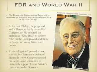 FDR and World War II
                                                     World War II : Se
                                                                       ptember 1939 –
                                                                                      September  194
•   *The
       Democratic Party anointed Roosevelt as                                                        5
candidate for president at its national convention
               of 1932 in Chicago.


• In his ﬁrst 99 days, he proposed,
  and a Democratically controlled
  Congress swiftly enacted, an
  ambitious "New Deal" to deliver
  relief to the unemployed and those
  in danger of losing farms and
  homes.

• Roosevelt gained ground when,
  spurred by Germany’s defeat of
  France in 1940, Congress passed
  his Lend-Lease legislation to
  materially support Great Britain’s
  resistance to the Germans.
 