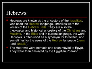 Hebrews
 Hebrews are known as the ancestors of the Israelites,
who used the Hebrew language. Israelites were the
writers of the Hebrew Bible. They are also the
theological and historical ancestors of the Christians and
Muslims. In the Bible and in current language, the word
Hebrews is often used as a synonym for Israelites, and
sometimes for the users of the Hebrew language (Jews
and Israelis).
 The Hebrews were nomads and soon moved to Egypt.
They were then enslaved by the Egyptian Pharaoh.
 