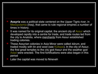  Assyria was a political state centered on the Upper Tigris river, in
Mesopotamia (Iraq), that came to rule regional empires a number of
times in history.
 It was named for its original capital, the ancient city of Assur which
developed rapidly into a centre for trade, and trade routes led from
the city to Anatolia, where merchants from Assur established
trading colonies.
 These Assyrian colonies in Asia Minor were called kârum, and
traded mostly with tin and wool (see Kültepe). In the city of Assur,
the first great temples to the city god Assur and the weather god
Adad were erected. The first fortifications were also began in this
period
 Later the capital was moved to Nineveh
 