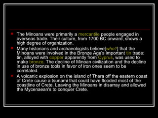  The Minoans were primarily a mercantile people engaged in
overseas trade. Their culture, from 1700 BC onward, shows a
high degree of organization.
 Many historians and archaeologists believe[who?] that the
Minoans were involved in the Bronze Age's important tin trade:
tin, alloyed with copper apparently from Cyprus, was used to
make bronze. The decline of Minoan civilization and the decline
in use of bronze tools in favor of iron ones seem to be
correlated.
 A volcanic explosion on the island of Thera off the eastern coast
of Crete cause a tsunami that could have flooded most of the
coastline of Crete. Leaving the Minoans in disarray and allowed
the Mycenaean's to conquer Crete.
 