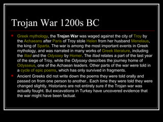 Trojan War 1200s BC
 Greek mythology, the Trojan War was waged against the city of Troy by
the Achaeans after Paris of Troy stole Helen from her husband Menelaus,
the king of Sparta. The war is among the most important events in Greek
mythology, and was narrated in many works of Greek literature, including
the Iliad and the Odyssey by Homer. The Iliad relates a part of the last year
of the siege of Troy, while the Odyssey describes the journey home of
Odysseus, one of the Achaean leaders. Other parts of the war were told in
a cycle of epic poems, which has only survived in fragments.
 Ancient Greeks did not write down the poems they were told orally and
passed on from one person to another.. Each time they were told they were
changed slightly. Historians are not entirely sure if the Trojan war was
actually fought. But excavations in Turkey have uncovered evidence that
the war might have been factual.
 