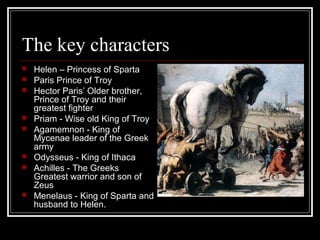 The key characters
 Helen – Princess of Sparta
 Paris Prince of Troy
 Hector Paris’ Older brother,
Prince of Troy and their
greatest fighter
 Priam - Wise old King of Troy
 Agamemnon - King of
Mycenae leader of the Greek
army
 Odysseus - King of Ithaca
 Achilles - The Greeks
Greatest warrior and son of
Zeus
 Menelaus - King of Sparta and
husband to Helen.
 