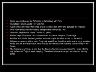  Helen was enchanted by Aphrodite to fall in love with Paris
 Paris took Helen back to Troy with him
 Agamemnon and the other kings of Greece raised an army and perused the Trojans
 Over 1000 ships were needed to transport the warriors to Troy
 They laid siege to the city of Troy for 10 years
 Homer’s epic Poem the Iliad was written about the last year of the siege.
 Achilles and Hector the two greatest warriors fought. Achilles ended up the victor.
 Odysseus came up with a plan. They took wood from the ships and made a huge wooden
horse and left it by the beach. They moved their ships and had some soldiers hide in the
horse.
 The Trojans saw this as a sign that the Greeks had given up and took the Horse into the
city. When the Trojans were sleeping. The Greeks inside emerged and opened the city
gates
 