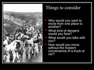 Things to consider
 Why would you want to
move from one place to
another?
 What kind of dangers
would you face?
 What would you take with
you?
 How would you move
without the modern
convenience of a truck or
car?
 