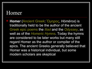 Homer
 Homer (Ancient Greek: μηροςὍ , Hómēros) is
traditionally held to be the author of the ancient
Greek epic poems the Iliad and the Odyssey, as
well as of the Homeric Hymns. Today the hymns
are considered to be later works but many still
regard Homer as the author or compiler of the
epics. The ancient Greeks generally believed that
Homer was a historical individual, but some
modern scholars are skeptical
 