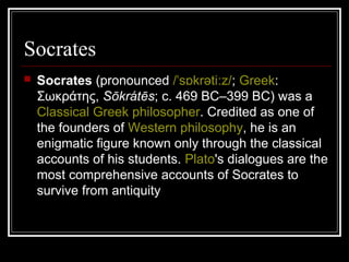 Socrates
 Socrates (pronounced /ˈs krəti zɒ ː /; Greek:
Σωκράτης, Sōkrátēs; c. 469 BC–399 BC) was a
Classical Greek philosopher. Credited as one of
the founders of Western philosophy, he is an
enigmatic figure known only through the classical
accounts of his students. Plato's dialogues are the
most comprehensive accounts of Socrates to
survive from antiquity
 