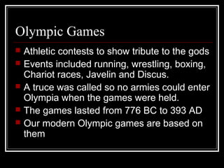 Olympic Games
 Athletic contests to show tribute to the gods
 Events included running, wrestling, boxing,
Chariot races, Javelin and Discus.
 A truce was called so no armies could enter
Olympia when the games were held.
 The games lasted from 776 BC to 393 AD
 Our modern Olympic games are based on
them
 
