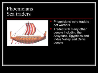 Phoenicians
Sea traders
 Phoenicians were traders
not warriors
 Traded with many other
people including the
Assyrians, Egyptians and
Indus Valley and Celtic
people
 