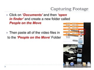 Capturing Footage
   Click on ‘Documents’ and then ‘open
    in finder’ and create a new folder called
    People on the Move

 Then paste all of the video files in
to the ‘People on the Move’ Folder
 
