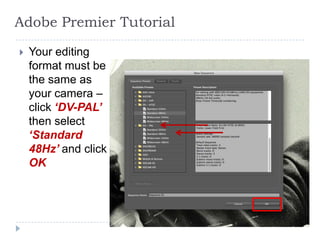 Adobe Premier Tutorial

   Your editing
    format must be
    the same as
    your camera –
    click ‘DV-PAL’
    then select
    ‘Standard
    48Hz’ and click
    OK
 
