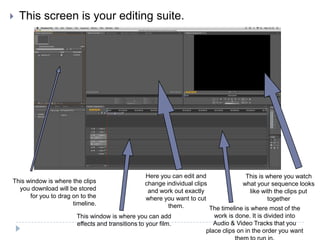    This screen is your editing suite.




                                                  Here you can edit and                 This is where you watch
This window is where the clips                    change individual clips              what your sequence looks
  you download will be stored                      and work out exactly                   like with the clips put
      for you to drag on to the                   where you want to cut                          together
                      timeline.                            them.          The timeline is where most of the
                       This window is where you can add                     work is done. It is divided into
                       effects and transitions to your film.                Audio & Video Tracks that you
                                                                         place clips on in the order you want
 