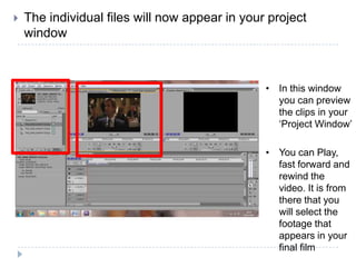    The individual files will now appear in your project
    window



                                                • In this window
                                                  you can preview
                                                  the clips in your
                                                  ‘Project Window’

                                                • You can Play,
                                                  fast forward and
                                                  rewind the
                                                  video. It is from
                                                  there that you
                                                  will select the
                                                  footage that
                                                  appears in your
                                                  final film
 