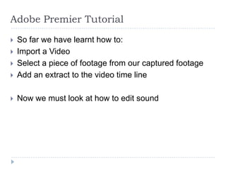 Adobe Premier Tutorial
   So far we have learnt how to:
   Import a Video
   Select a piece of footage from our captured footage
   Add an extract to the video time line

   Now we must look at how to edit sound
 