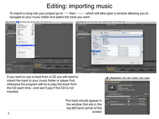 Editing: importing music
  To import a song into your project go to File then Import which will take open a window allowing you to
  navigate to your music folder and select the track you want.




If you want to use a track from a CD you will need to
import the track to your music folder or player first,
otherwise the program will try to play the track from
the CD each time - and won’t pay if the CD is not
inserted.

                                            The track should appear in
                                             the window that sits in the
                                             top left hand corner of the
                                                                screen
 